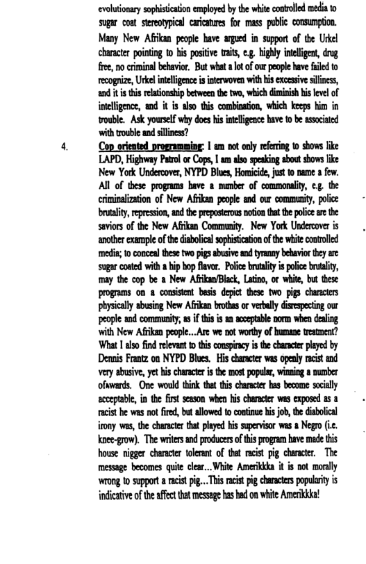 evolutionary sophistication employed by the white controlled media to sugar coat stereotypical caricatures for mass public consumption. Many New Afikan people bave argued in support of the Urkel character pointing 10 his positve tait, ¢, highly intligent, drag free, no criminal behavior. But what a lot of our people have failed to recognize, Urkelintellgence s interwoven with his excesive siliness, and it hi relationship between the two, which dimirish his level of intelligence, and it is also this combination, which keeps him in rouble. Ask yourself why does his inelligence have to be associated ‘with trouble and siliness?  Co orieated programming: | am not only refering to shows like LAPD, Highway Patrol or Cops, | am also speaking sbout shows like New York Undercover, NYPD Blues, Homicide, just to name a few. All of these programs have 2 mumber of commonality, cg. the criminalization of New Afrikan people and our community, police brutaliy,repression, and the preposterous notion tha th police ae the saviors of the New Afrikan Community. New York Undercover is ‘another example of the diabolical sophistication of the white controlled medi; to conceal these two pigs sbusive and tyranay behavior they are: sugar coated with a hip bop flavor, Police brutaliy is poice brutality, may the cop be a New AfrkanBlack, Latin, or white, but these programs on & consistent besis depict these two pigs characters physiclly abusing New Afrkan brothas o verball distespecting our people and community; asif this is = acceptable borm when dealing with New Afrkan people...Are we not worthy of humane testment? ‘What 1 also find relevant t this conspircy s the characer played by Dennis Frantz on NYPD Blues.  His character was opealy racist and Very abusive, yet hs character i the most popular, wining & number ofawards. One would think that this character has become socially acceptabl, in the first season when his character was exposed 5 8 racist he was not fired, but allowed to continue his job, the diabolical irony ws, the charactr that played his supervisor was a Negro (ic. knee-grow). The writer and producersoftis pogrem have made this house nigger character tolerant of tha acist pig charactr, The message becomes quite clear.. White Amerikkka it is not monlly Wiong to supporta acstpig... Ths acstpg characters populrty s indicative of the affect that message has had on white Amerikika! 
